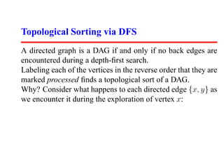 Topological Sorting via DFS
A directed graph is a DAG if and only if no back edges are
encountered during a depth-ﬁrst search.
Labeling each of the vertices in the reverse order that they are
marked processed ﬁnds a topological sort of a DAG.
Why? Consider what happens to each directed edge {x, y} as
we encounter it during the exploration of vertex x:
 