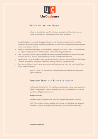 THE SIGNIFICANCE OF PYTHON
Before we dive into the specifics of Python development, let’s understand why
Python has gained such immense popularity in the tech world:
 Versatility: Python is a versatile language. It’s used in web development, data analysis, artificial
intelligence, machine learning, automation, and more. This versatility means Python developers have
a wide array of career options.
 Simplicity: Python’s syntax is easy to learn and read, making it an excellent choice for both beginners
and experienced programmers. Writing Python code is like writing plain English.
 Large Community: Python has a massive and active community of developers. This means there are
abundant resources, libraries, and frameworks available for Python development.
 High Demand: Python developers are in high demand across industries. Many tech giants like Google,
Facebook, and Amazon use Python extensively, creating numerous job opportunities.
 Open Source: Python is open source, which means it’s free to use and has a vast ecosystem of open-
source libraries and tools.
Now, let’s delve into the skills and responsibilities that make Python developers
highly sought after.
ESSENTIAL SKILLS OF A PYTHON DEVELOPER
Proficiency in Python Why?: This might seem obvious, but a deep understanding of
Python’s core concepts, libraries, and data structures is fundamental. It forms the
foundation of Python development.
Web Frameworks
Frameworks like Django and Flask are crucial for web development in Python.
Why?: They simplify complex tasks like URL routing, form handling, and database
interaction, allowing developers to create robust web applications efficiently.
Database Knowledge
 