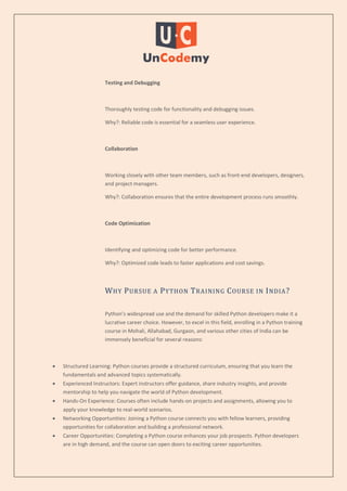 Testing and Debugging
Thoroughly testing code for functionality and debugging issues.
Why?: Reliable code is essential for a seamless user experience.
Collaboration
Working closely with other team members, such as front-end developers, designers,
and project managers.
Why?: Collaboration ensures that the entire development process runs smoothly.
Code Optimization
Identifying and optimizing code for better performance.
Why?: Optimized code leads to faster applications and cost savings.
WHY PURSUE A PYTHON TRAINING COURSE IN INDIA?
Python’s widespread use and the demand for skilled Python developers make it a
lucrative career choice. However, to excel in this field, enrolling in a Python training
course in Mohali, Allahabad, Gurgaon, and various other cities of India can be
immensely beneficial for several reasons:
 Structured Learning: Python courses provide a structured curriculum, ensuring that you learn the
fundamentals and advanced topics systematically.
 Experienced Instructors: Expert instructors offer guidance, share industry insights, and provide
mentorship to help you navigate the world of Python development.
 Hands-On Experience: Courses often include hands-on projects and assignments, allowing you to
apply your knowledge to real-world scenarios.
 Networking Opportunities: Joining a Python course connects you with fellow learners, providing
opportunities for collaboration and building a professional network.
 Career Opportunities: Completing a Python course enhances your job prospects. Python developers
are in high demand, and the course can open doors to exciting career opportunities.
 