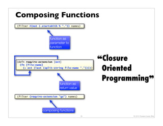 Composing Functions
(filter #(not (.startsWith % ".")) names)




                     function as
                     parameter to
                     function



(defn require-extension [ext]
                                                    ❝Closure
                                                     Oriented
  (fn [file-name]
    (= ext (last (split-string file-name ".")))))



                                                     Programming❞
                           function as
                           return value

(filter (require-extension "gz") names)




                composing functions
                                          35                © 2010 Howard Lewis Ship
 