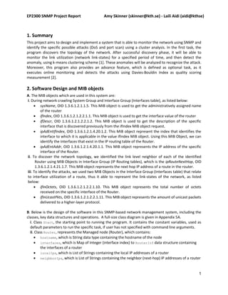 EP2300 SNMP Project Report                     Amy Skinner (skinner@kth.se) - Laili Aidi (aidi@kthse)



1. Summary
This project aims to design and implement a system that is able to monitor the network using SNMP and
identify the specific possible attacks (DoS and port scan) using a cluster analysis. In the first task, the
program discovers the topology of the network. After successful discovery phase, it will be able to
monitor the link utilization (network link-states) for a specified period of time, and then detect the
anomaly, using k-means clustering scheme [1]. These anomalies will be analyzed to recognize the attack.
Moreover, this program also provides an advance feature, which is defined as optional task, as it
executes online monitoring and detects the attacks using Davies-Bouldin Index as quality scoring
measurement [2].

2. Software Design and MIB objects
A. The MIB objects which are used in this system are:
i. During network crawling System Group and Interface Group (Interfaces table), as listed below:
      sysName, OID 1.3.6.1.2.1.1.5. This MIB object is used to get the administratively assigned name
          of the router
      ifIndex, OID 1.3.6.1.2.1.2.2.1.1. This MIB object is used to get the interface value of the router
      ifDescr, OID 1.3.6.1.2.1.2.2.1.2. This MIB object is used to get the description of the specific
          interface that is discovered previously from the ifIndex MIB object request.
      ipAdEntIfIndex, OID 1.3.6.1.2.1.4.20.1.2. This MIB object represent the index that identifies the
          interface to which it is applicable in the value ifIndex MIB object. Using this MIB Object, we can
          identify the Interfaces that exist in the IP routing table of the Router.
      ipAdEntAddr, OID 1.3.6.1.2.1.4.20.1.1. This MIB object represents the IP address of the specific
          interface of the Router.
ii. To discover the network topology, we identified the link level neighbor of each of the identified
      Router using MIB Objects in Interface Group (IP Routing tables), which is the ipRouteNextHop, OID
      1.3.6.1.2.1.4.21.1.7. This MIB object represents the next hop IP address of a route in the router.
iii. To identify the attacks, we used two MIB Objects in the Interface Group (Interfaces table) that relate
to interface utilization of a route, thus it able to represent the link-states of the network, as listed
below:
      ifInOctets, OID 1.3.6.1.2.1.2.2.1.10. This MIB object represents the total number of octets
          received on the specific interface of the Router.
      ifInUcastPkts, OID 1.3.6.1.2.1.2.2.1.11. This MIB object represents the amount of unicast packets
          delivered to a higher-layer protocol.

B. Below is the design of the software in this SNMP-based network management system, including the
classes, key data structures and operations. A full-size class diagram is given in Appendix 5A.
  i. Class Start, the starting point to running the program. It contains the constant variables, used as
  default parameters to run the specific task, if user has not specified with command line arguments.
  ii. Class Router, represents the Managed node (Router), which contains:
      hostname, which is String data type containing the hostname of the node
      interfaces, which is Map of Integer (interface index) to RouterInf data structure containing
          the interfaces of a router
      localIps, which is List of Strings containing the local IP addresses of a router
      neighborIps, which is List of Strings containing the neighbor (next-hop) IP addresses of a router


                                                                                                          1
 