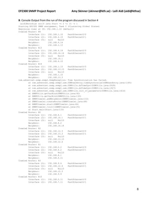EP2300 SNMP Project Report                   Amy Skinner (skinner@kth.se) - Laili Aidi (aidi@kthse)

B. Console Output from the run of the program discussed in Section 4
 [aidl@brooklyn src]$ java Start -t 2 -r 15 –o 1
Starting EP2300 SNMP assignment, Task 2 (Clustering Global States)
Beginning crawl at IP: 192.168.1.10 (default)
Crawled Router: R9
        Interface (1): 192.168.1.10     FastEthernet0/0
        Interface (2): 192.168.4.10     FastEthernet0/1
        Interface (3): null     Null0
        Neighbor:       192.168.4.14
        Neighbor:       192.168.1.15
Crawled Router: R13
        Interface (1): 192.168.4.14     FastEthernet0/0
        Interface (2): 192.168.14.14    FastEthernet0/1
        Interface (3): null     Null0
        Neighbor:       192.168.14.1
        Neighbor:       192.168.4.10
Crawled Router: R14
        Interface (1): 192.168.1.15     FastEthernet0/0
        Interface (2): 192.168.13.15    FastEthernet0/1
        Interface (3): null     Null0
        Neighbor:       192.168.1.10
        Neighbor:       192.168.13.3
com.adventnet.snmp.snmp2.SnmpException: Time Synchronization has failed.
        at com.adventnet.snmp.snmp2.usm.USMUserEntry.timeSynchronize(USMUserEntry.java:1185)
        at com.adventnet.snmp.snmp2.usm.USMUtils.doTimeSync(USMUtils.java:2028)
        at com.adventnet.snmp.snmp2.usm.USMUtils.doTimeSync(USMUtils.java:1927)
        at com.adventnet.snmp.snmp2.usm.USMUtils.init_v3_parameters(USMUtils.java:1414)
        at SNMPUtils.getVarBind(SNMPUtils.java:92)
        at SNMPUtils.getVarBind(SNMPUtils.java:132)
        at SNMPCrawler.addNeighbors(SNMPCrawler.java:112)
        at SNMPCrawler.createRouter(SNMPCrawler.java:68)
        at SNMPCrawler.start(SNMPCrawler.java:44)
        at SNMPCrawler.<init>(SNMPCrawler.java:25)
        at Start.main(Start.java:133)
Crawled Router: R0
        Interface (1): 192.168.8.1      FastEthernet0/0
        Interface (2): 192.168.14.1     FastEthernet0/1
        Interface (3): null     Null0
        Neighbor:       192.168.8.2
        Neighbor:       192.168.14.14
Crawled Router: R2
        Interface (1): 192.168.12.3     FastEthernet0/0
        Interface (2): 192.168.13.3     FastEthernet0/1
        Interface (3): null     Null0
        Neighbor:       192.168.13.15
        Neighbor:       192.168.12.4
Crawled Router: R1
        Interface (1): 192.168.0.2      FastEthernet0/0
        Interface (2): 192.168.8.2      FastEthernet0/1
        Interface (3): null     Null0
        Neighbor:       192.168.8.1
        Neighbor:       192.168.0.11
Crawled Router: R3
        Interface (1): 192.168.9.4      FastEthernet0/0
        Interface (2): 192.168.12.4     FastEthernet0/1
        Interface (3): null     Null0
        Neighbor:       192.168.12.3
        Neighbor:       192.168.9.9
Crawled Router: R10
        Interface (1): 192.168.0.11     FastEthernet0/0
        Interface (2): 192.168.7.11     FastEthernet0/1


                                                                                                8
 