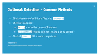 Jailbreak Detection - Common Methods
○ Check existence of additional files, e.g.: /bin/bash
○ Check API calls like:
● fork() - forbidden on non-JB devices
● system(NULL) returns 0 on non-JB and 1 on JB devices
○ Check if cydia:// URL scheme is registered
Read more:
https://www.trustwave.com/Resources/SpiderLabs-Blog/Jailbreak-Detection-Methods/
33
 