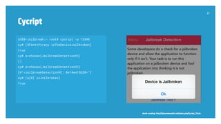 Cycript
37
iOS8-jailbreak:~ root# cycript -p 12345
cy# [SFAntiPiracy isTheDeviceJailbroken]
true
cy# a=choose(JailbreakDetectionVC)
[]
cy# a=choose(JailbreakDetectionVC)
[#"<JailbreakDetectionVC: 0x14ee15620>"]
cy# [a[0] isJailbroken]
True
Worth reading: http://iphonedevwiki.net/index.php/Cycript_Tricks
 