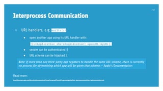 ○ URL handlers, e.g. mailto://
● open another app using its URL handler with:
[[UIApplication sharedApplication] openURL:myURL];
● sender can be authenticated :)
● URL scheme can be hijacked :(
Read more:
https://developer.apple.com/library/ios/documentation/iPhone/Conceptual/iPhoneOSProgrammingGuide/Inter-AppCommunication/Inter-AppCommunication.html
Interprocess Communication
52
Note: If more than one third-party app registers to handle the same URL scheme, there is currently
no process for determining which app will be given that scheme. - Apple’s Documentation
 