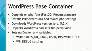 WordPress Base Container
• Depends on php:fpm (FastCGI Process Manage)
• Installs PHP extensions and makes php settings
• Downloads WordPress version (e.g. 5.2.x)
• Unpacks WordPress and sets file permission
• Sets up Docker env variables
• WORDPRESS_DB_NAME, USER, PASSWORD, HOST
• WP_DEBUG settings
22
 