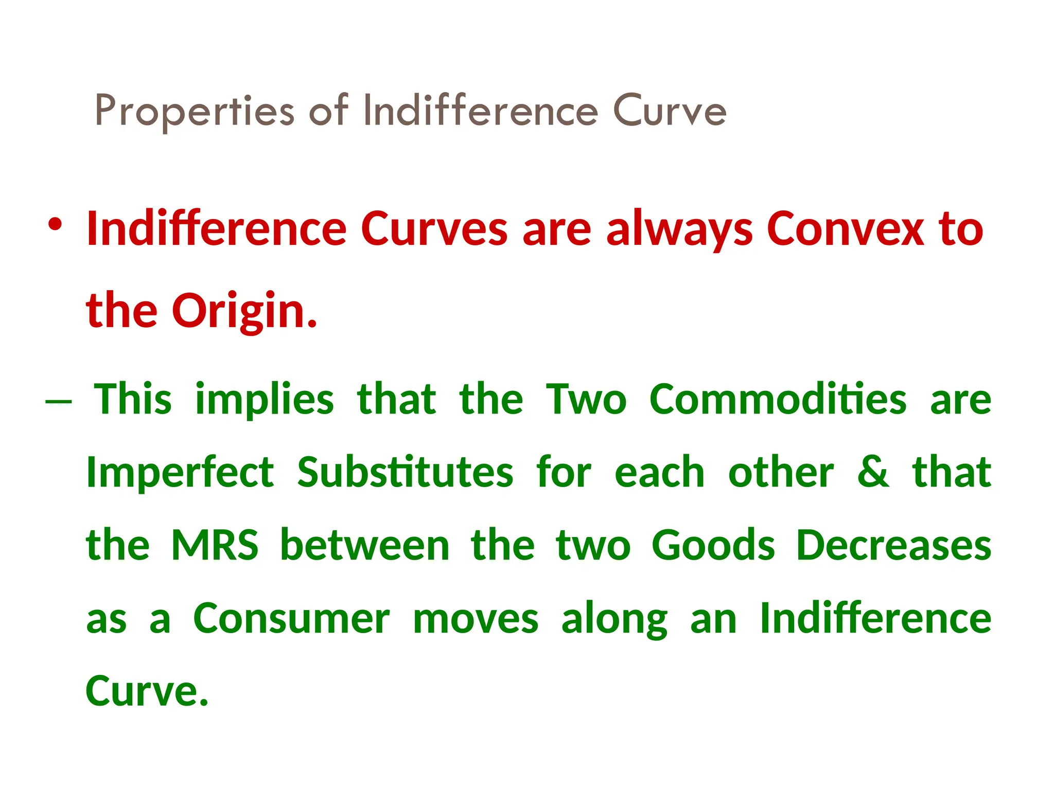 Properties of Indifference Curve
22
• Indifference Curves are always Convex to
the Origin.
– This implies that the Two Commodities are
Imperfect Substitutes for each other & that
the MRS between the two Goods Decreases
as a Consumer moves along an Indifference
Curve.
 