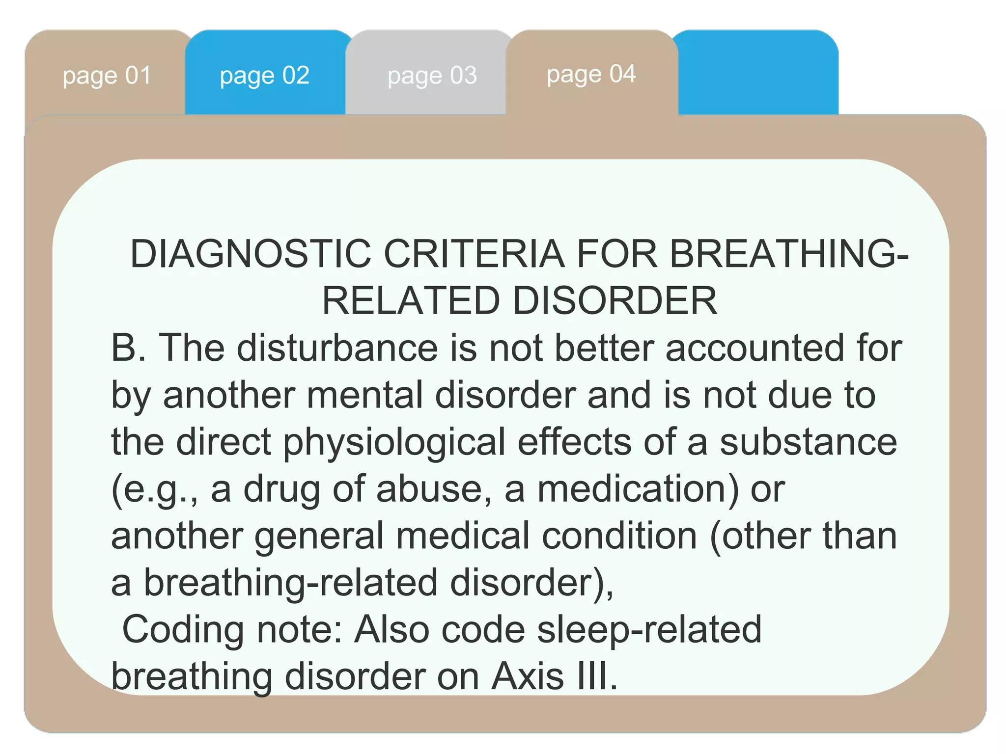 page 01 page 02 page 03 page 04
DIAGNOSTIC CRITERIA FOR BREATHING-
RELATED DISORDER
B. The disturbance is not better accounted for
by another mental disorder and is not due to
the direct physiological effects of a substance
(e.g., a drug of abuse, a medication) or
another general medical condition (other than
a breathing-related disorder),
Coding note: Also code sleep-related
breathing disorder on Axis III.
 