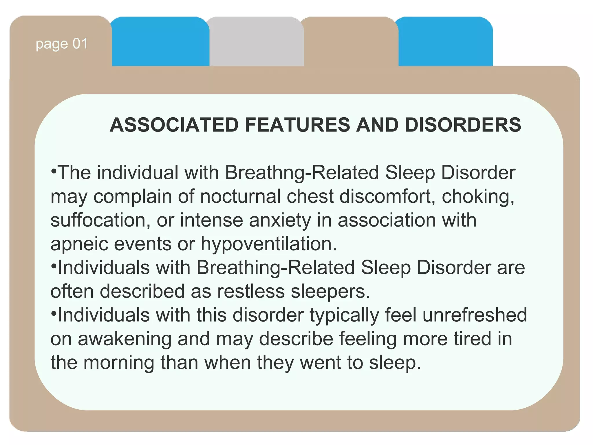 page 01
ASSOCIATED FEATURES AND DISORDERS
•The individual with Breathng-Related Sleep Disorder
may complain of nocturnal chest discomfort, choking,
suffocation, or intense anxiety in association with
apneic events or hypoventilation.
•Individuals with Breathing-Related Sleep Disorder are
often described as restless sleepers.
•Individuals with this disorder typically feel unrefreshed
on awakening and may describe feeling more tired in
the morning than when they went to sleep.
 