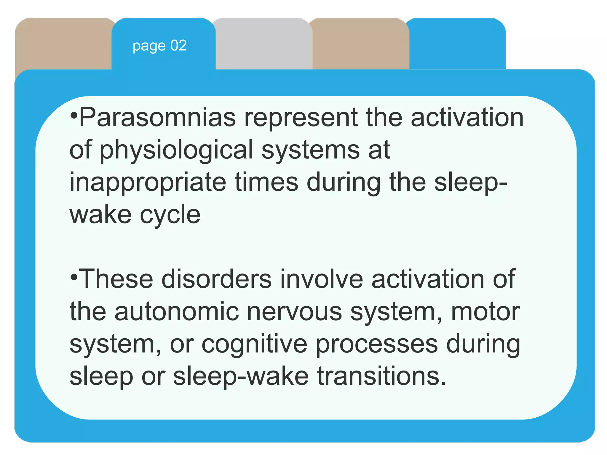 page 02
•Parasomnias represent the activation
of physiological systems at
inappropriate times during the sleep-
wake cycle
•These disorders involve activation of
the autonomic nervous system, motor
system, or cognitive processes during
sleep or sleep-wake transitions.
 
