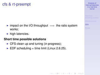 Analysis of
cfs & rt-preempt                                       interrupt latencies
                                                          in a real-time
                                                              kernel



                                                       Real-time
                                                       operating systems

                                                       Real-time Linux

                                                       CFS
    impact on the I/O throughput =⇒ the ratio system
                                                       Recap
    works;
    high latencies.
Short time possible solutions
    CFS clean up and tuning (in progress);
    EDF scheduling + time limit (Linux 2.6.25).
 