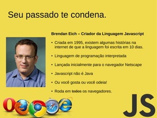 Seu passado te condena. 
Brendan Eich – Criador da Linguagem Javascript 
● Criada em 1995, existem algumas histórias na 
internet de que a linguagem foi escrita em 10 dias. 
● Linguagem de programação interpretada 
● Lançada inicialmente para o navegador Netscape 
● Javascript não é Java 
● Ou você gosta ou você odeia! 
● Roda em todos os navegadores. 
 