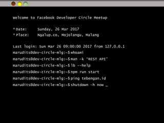Welcome to Facebook Developer Circle Meetup
* Date: Sunday, 26 Mar 2017
* Place: Ngalup.co, Mojolangu, Malang
Last login: Sun Mar 26 09:00:00 2017 from 127.0.0.1
marudits@dev-circle-mlg:~$ whoami
marudits@dev-circle-mlg:~$ man –k ‘REST API’
marudits@dev-circle-mlg:~$ lb --help
marudits@dev-circle-mlg:~$ npm run start
marudits@dev-circle-mlg:~$ ping tebengan.id
marudits@dev-circle-mlg:~$ shutdown –h now _
 