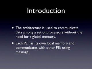 Introduction

• The architecture is used to communicate
  data among a set of processors without the
  need for a global memory.
• Each PE has its own local memory and
  communicates with other PEs using
  message.
 