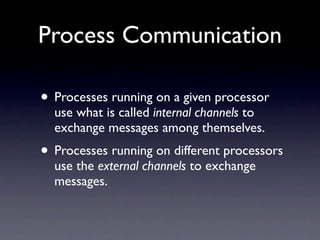 Process Communication

• Processes running on a given processor
  use what is called internal channels to
  exchange messages among themselves.
• Processes running on different processors
  use the external channels to exchange
  messages.
 