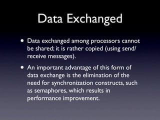 Data Exchanged
• Data exchanged among processors cannot
  be shared; it is rather copied (using send/
  receive messages).
• An important advantage of this form of
  data exchange is the elimination of the
  need for synchronization constructs, such
  as semaphores, which results in
  performance improvement.
 