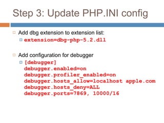 Step 3: Update PHP.INI config Add dbg extension to extension list: extension=dbg-php-5.2.dll Add configuration for debugger [debugger]  debugger.enabled=on  debugger.profiler_enabled=on  debugger.hosts_allow=localhost apple.com debugger.hosts_deny=ALL  debugger.ports=7869, 10000/16 