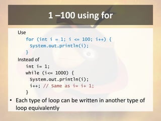 1 –100 using for
Use
for (int i = 1; i <= 100; i++) {
System.out.println(i);
}

Instead of
int i= 1;
while (i<= 1000) {
System.out.println(i);
i++; // Same as i= i+ 1;
}

• Each type of loop can be written in another type of
loop equivalently

 