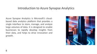 Introduction to Azure Synapse Analytics
Azure Synapse Analytics is Microsoft’s cloud-
based data analytics platform that provides a
single interface to store, manage, and analyze
large volumes of data. It is designed to enable
businesses to rapidly develop insights from
their data, and helps to drive innovation and
growth.
6
 