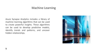 Machine Learning
Azure Synapse Analytics includes a library of
machine learning algorithms that can be used
to create powerful insights. These algorithms
can be used to develop predictive models,
identify trends and patterns, and uncover
hidden relationships.
9
 