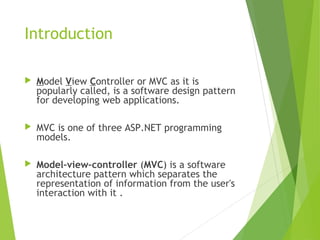 Introduction
 Model View Controller or MVC as it is
popularly called, is a software design pattern
for developing web applications.
 MVC is one of three ASP.NET programming
models.
 Model–view–controller (MVC) is a software
architecture pattern which separates the
representation of information from the user's
interaction with it .
 