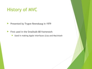 History of MVC
 Presented by Trygve Reenskaug in 1979
 First used in the Smalltalk-80 framework
 Used in making Apple interfaces (Lisa and Macintosh
 