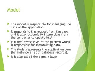 Model
 The model is responsible for managing the
data of the application.
 It responds to the request from the view
and it also responds to instructions from
the controller to update itself
 It is the lowest level of the pattern which
is responsible for maintaining data.
 The Model represents the application core
(for instance a list of database records).
 It is also called the domain layer
 