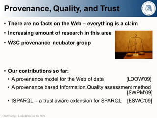 Provenance, Quality, and Trust
 ●   There are no facts on the Web – everything is a claim
 ●   Increasing amount of research in this area
 ●   W3C provenance incubator group




 ●   Our contributions so far:
     ●   A provenance model for the Web of data         [LDOW'09]
     ●   A provenance based Information Quality assessment method
                                                        [SWPM'09]
     ●   tSPARQL – a trust aware extension for SPARQL   [ESWC'09]

Olaf Hartig - Linked Data on the Web
 