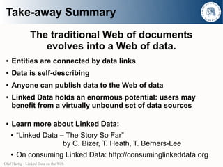 Take-away Summary
               The traditional Web of documents
                  evolves into a Web of data.
 ●   Entities are connected by data links
 ●   Data is self-describing
 ●   Anyone can publish data to the Web of data
 ●   Linked Data holds an enormous potential: users may
     benefit from a virtually unbound set of data sources

 ●   Learn more about Linked Data:
     ●   “Linked Data – The Story So Far”
                       by C. Bizer, T. Heath, T. Berners-Lee
     ●   On consuming Linked Data: http://consuminglinkeddata.org
Olaf Hartig - Linked Data on the Web
 