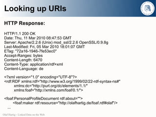 Looking up URIs
 HTTP Response:
 HTTP/1.1 200 OK
 Date: Thu, 11 Mar 2010 08:47:53 GMT
 Server: Apache/2.2.6 (Unix) mod_ssl/2.2.6 OpenSSL/0.9.8g
 Last-Modified: Fri, 05 Mar 2010 18:01:07 GMT
 ETag: "72a16-1946-7fe53ec0"
 Accept-Ranges: bytes
 Content-Length: 6470
 Content-Type: application/rdf+xml
 Content-Language: de

 <?xml version="1.0" encoding="UTF-8"?>
 <rdf:RDF xmlns:rdf="http://www.w3.org/1999/02/22-rdf-syntax-ns#"
       xmlns:dc="http://purl.org/dc/elements/1.1/"
       xmlns:foaf="http://xmlns.com/foaf/0.1/">

 <foaf:PersonalProfileDocument rdf:about="">
       <foaf:maker rdf:resource="http://olafhartig.de/foaf.rdf#olaf"/>
   ...
Olaf Hartig - Linked Data on the Web
 