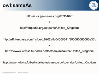 owl:sameAs

                                 http://sws.geonames.org/2635167/
                                                =
                        http://dbpedia.org/resource/United_Kingdom
                                                =
 http://rdf.freebase.com/ns/guid.9202a8c04000641f800000000003e30b
                                                =
    http://www4.wiwiss.fu-berlin.de/factbook/resource/United_Kingdom
                                                =
 http://www4.wiwiss.fu-berlin.de/eurostat/resource/countries/United_Kingdom


Olaf Hartig - Linked Data on the Web
 