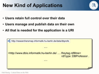 New Kind of Applications

 ●   Users retain full control over their data
 ●   Users manage and publish data on their own
 ●   All that is needed for the application is a URI


             http://researchersmap.informatik.hu-berlin.de/data/dbprofs

                                             …
        <http://www.dbis.informatik.hu-berlin.de/ … /freytag.rdf#me>
                                                     rdf:type :DBProfessor .
                                             …


Olaf Hartig - Linked Data on the Web
 