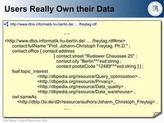 Users Really Own their Data
     http://www.dbis.informatik.hu-berlin.de/ ... /freytag.rdf

                                        …
 <http://www.dbis.informatik.hu-berlin.de/ … /freytag.rdf#me>
     contact:fullName "Prof. Johann-Christoph Freytag, Ph.D." ;
     contact:office [ contact:address
                            [ contact:street "Rudower Chaussee 25" ;
                              contact:city "Berlin"^^xsd:string ;
                              contact:postalCode "12489"^^xsd:string ] ] ;
     foaf:topic_interest
                   <http://dbpedia.org/resource/Query_optimization> ,
                   <http://dbpedia.org/resource/Privacy> ,
                   <http://dbpedia.org/resource/Data_quality> ,
                   <http://dbpedia.org/resource/Data_warehouse> ;
     owl:sameAs
        <http://dblp.l3s.de/d2r/resource/authors/Johann_Christoph_Freytag> .
                                        …

Olaf Hartig - Linked Data on the Web
 