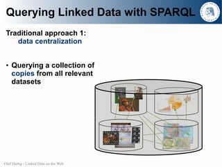 Querying Linked Data with SPARQL
 Traditional approach 1:
    data centralization


 ●   Querying a collection of
     copies from all relevant
     datasets




Olaf Hartig - Linked Data on the Web
 