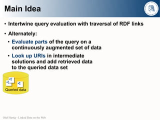 Main Idea
 ●   Intertwine query evaluation with traversal of RDF links
 ●   Alternately:
     ●   Evaluate parts of the query on a
         continuously augmented set of data
     ●   Look up URIs in intermediate
         solutions and add retrieved data
         to the queried data set



  Queried data




Olaf Hartig - Linked Data on the Web
 