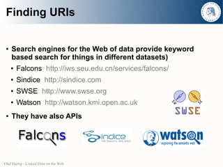 Finding URIs


 ●   Search engines for the Web of data provide keyword
     based search for things in different datasets)
     ●   Falcons http://iws.seu.edu.cn/services/falcons/
     ●   Sindice http://sindice.com
     ●   SWSE http://www.swse.org
     ●   Watson http://watson.kmi.open.ac.uk
 ●   They have also APIs




Olaf Hartig - Linked Data on the Web
 