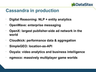 Cassandra in production
•
    Digital Reasoning: NLP + entity analytics
•
    OpenWave: enterprise messaging
•
    OpenX: largest publisher-side ad network in the
    world
•
    Cloudkick: performance data & aggregation
•
    SimpleGEO: location-as-API
•
    Ooyala: video analytics and business intelligence
•
    ngmoco: massively multiplayer game worlds
 