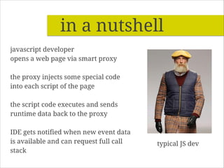 in a nutshell
javascript developer
opens a web page via smart proxy
!

the proxy injects some special code
into each script of the page
!

the script code executes and sends
runtime data back to the proxy
!

IDE gets notified when new event data
is available and can request full call
stack

typical JS dev

 