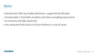 12	
  ©	
  Cloudera,	
  Inc.	
  All	
  rights	
  reserved.	
  
dplyr	
  
•  Started	
  late	
  2012	
  by	
  Hadley	
  Wickham,	
  supported	
  by	
  RStudio	
  
•  Composable	
  /	
  chainable	
  analyMcs	
  and	
  data	
  wrangling	
  expressions	
  
•  In-­‐memory	
  and	
  SQL	
  backends	
  
•  Has	
  avracted	
  folks	
  back	
  to	
  R	
  from	
  Python	
  in	
  a	
  lot	
  of	
  cases	
  
 
