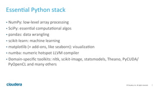 7	
  ©	
  Cloudera,	
  Inc.	
  All	
  rights	
  reserved.	
  
EssenMal	
  Python	
  stack	
  
•  NumPy:	
  low-­‐level	
  array	
  processing	
  
•  SciPy:	
  essenMal	
  computaMonal	
  algos	
  
•  pandas:	
  data	
  wrangling	
  
•  scikit-­‐learn:	
  machine	
  learning	
  
•  matplotlib	
  (+	
  add-­‐ons,	
  like	
  seaborn):	
  visualizaMon	
  
•  numba:	
  numeric	
  hotspot	
  LLVM	
  compiler	
  
•  Domain-­‐speciﬁc	
  toolkits:	
  nltk,	
  scikit-­‐image,	
  statsmodels,	
  Theano,	
  PyCUDA/
PyOpenCL	
  and	
  many	
  others	
  
 