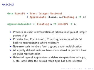 exact-pi
data ExactPi = Exact Integer Rational
| Approximate (forall a.Floating a => a)
approximateValue :: Floating a => ExactPi -> a
Provides an exact representation of rational multiples of integer
powers of pi
Provides Num, Fractional, Floating instances which fall
back to Approximate where necessary
Non-zero such numbers form a group under multiplication
All exactly deﬁned units we have encountered in practice have
an exact representation
Universal type of Approximate defers computations with pi,
+, etc. until after the desired result type has been selected.
 
