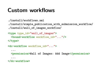 Custom workﬂows
./install/workflows.xml
./install/simple_publication_with_submission_workflow/
./install/wall_of_images_workflow/
<type type_id="wall_of_images">
<bound-workflow workflow_id="..."/>
</type>
<dc-workflow workflow_id="...">
...
<permission>Wall of Images: Add Image</permission>
...
</dc-workflow>
 