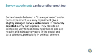 Somewhere in between a “true experiment” and a
quasi-experiment, a survey experiment gives
slightly changed survey instruments to randomly
selected survey participants. They provide an
interesting way to test many hypotheses and are
heavily and increasingly used in the social and
data sciences, particularly in political science.
Survey experiments can be another great tool
 