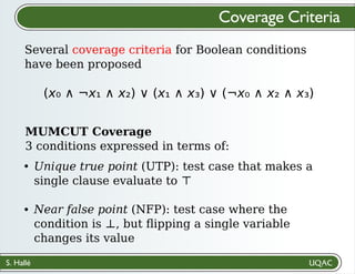 S. Hallé
Several coverage criteria for Boolean conditions
have been proposed
Coverage Criteria
(x₀ ∧ ¬x₁ ∧ x₂) ∨ (x₁ ∧ x₃) ∨ (¬x₀ ∧ x₂ ∧ x₃)
MUMCUT Coverage
3 conditions expressed in terms of:
Unique true point (UTP): test case that makes a
single clause evaluate to ⊤
Near false point (NFP): test case where the
condition is ⊥, but ﬂipping a single variable
changes its value
 
