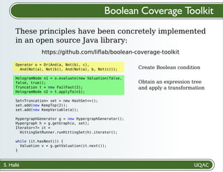 S. Hallé
Create Boolean condition
Obtain an expression tree
and apply a transformation
Boolean Coverage Toolkit
These principles have been concretely implemented
in an open source Java library:
https://github.com/liﬂab/boolean-coverage-toolkit
Operator o = Or(And(a, Not(b), c),
And(Not(a), Not(b)), And(Not(a), b, Not(c)));
HologramNode n1 = o.evaluate(new Valuation(false,
false, true));
Truncation t = new FailFast(2);
HologramNode n2 = t.applyTo(n1);
Set<Truncation> set = new HashSet<>();
set.add(new KeepTop(2));
set.add(new KeepVariable(a));
HypergraphGenerator g = new HypergraphGenerator();
Hypergraph h = g.getGraph(o, set);
Iterator<?> it =
HittingSetRunner.runHittingSet(h).iterator();
while (it.hasNext()) {
Valuation v = g.getValuation(it.next());
}
 