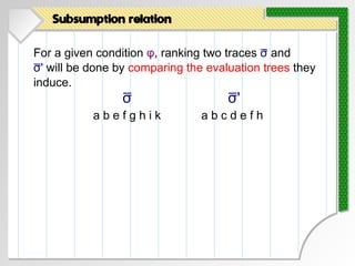 For a given condition φ, ranking two traces σ and
σ' will be done by comparing the evaluation trees they
induce.
Subsumption relation
σ
a b e f g h i k a b c d e f h
σ'
 