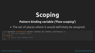 #JavaZone #PatternMatching @hannotify @PeterWessels
Scoping
Scoping
Pattern binding variable ('flow scoping')
Pattern binding variable ('flow scoping')
The set of places where it would definitely be assigned.
if (product instanceof Guitar lesPaul && lesPaul.isInTune()) {
// can use lesPaul here
} else {
// can't use lesPaul here
}
1
2
3
4
5
 