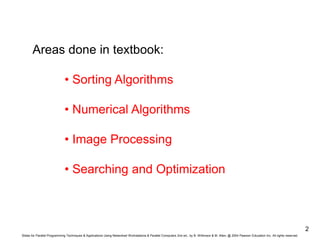 Slides for Parallel Programming Techniques & Applications Using Networked Workstations & Parallel Computers 2nd ed., by B. Wilkinson & M. Allen, @ 2004 Pearson Education Inc. All rights reserved.
2
Areas done in textbook:
• Sorting Algorithms
• Numerical Algorithms
• Image Processing
• Searching and Optimization
 