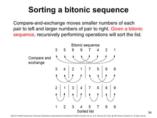 Slides for Parallel Programming Techniques & Applications Using Networked Workstations & Parallel Computers 2nd ed., by B. Wilkinson & M. Allen, @ 2004 Pearson Education Inc. All rights reserved.
34
Sorting a bitonic sequence
Compare-and-exchange moves smaller numbers of each
pair to left and larger numbers of pair to right. Given a bitonic
sequence, recursively performing operations will sort the list.
 