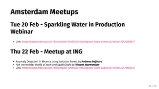 Amsterdam Meetups
Tue 20 Feb - Sparkling Water in Production
Webinar
Link: https://www.meetup.com/Amsterdam-Arti cial-Intelligence-Deep-Learning/events/247630667/
Thu 22 Feb - Meetup at ING
Anomaly Detection in Finance using Isolation Forest by Andreea Bejinaru
FoR the HoRde: WoRld of WaR-and SpaRkCRaft by Vincent Warmerdam
Link: https://www.meetup.com/Amsterdam-Arti cial-Intelligence-Deep-Learning/events/247356503/
56 / 57
 
